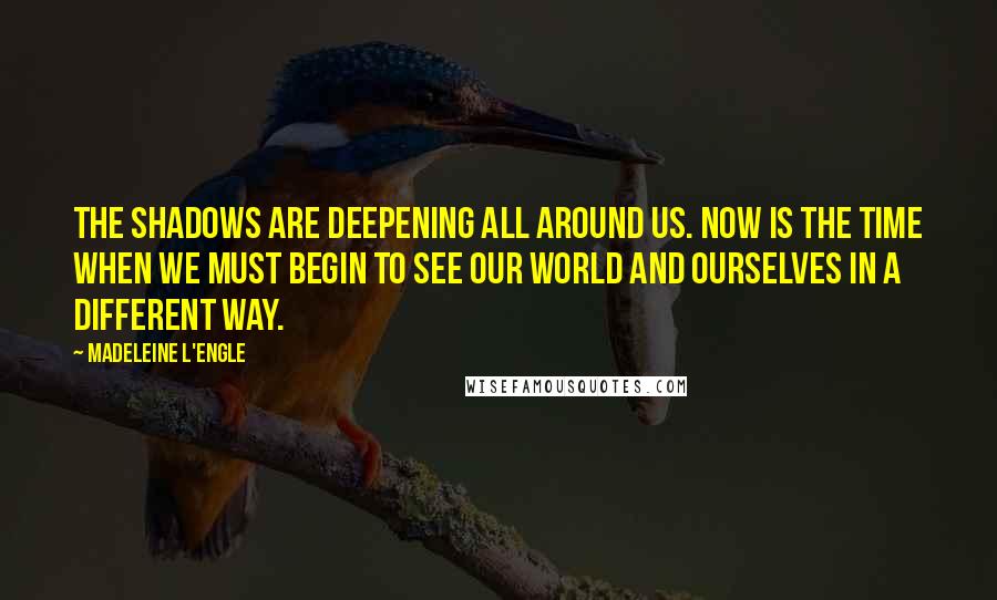 Madeleine L'Engle Quotes: The shadows are deepening all around us. Now is the time when we must begin to see our world and ourselves in a different way.