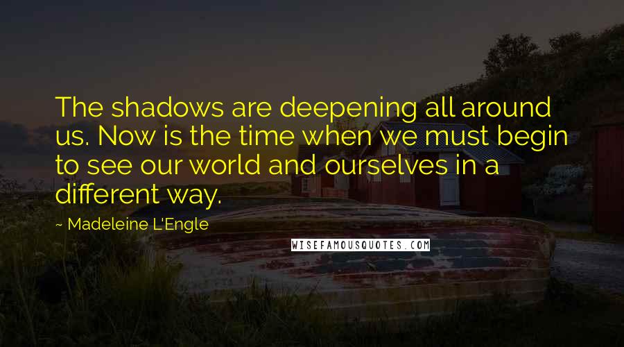 Madeleine L'Engle Quotes: The shadows are deepening all around us. Now is the time when we must begin to see our world and ourselves in a different way.