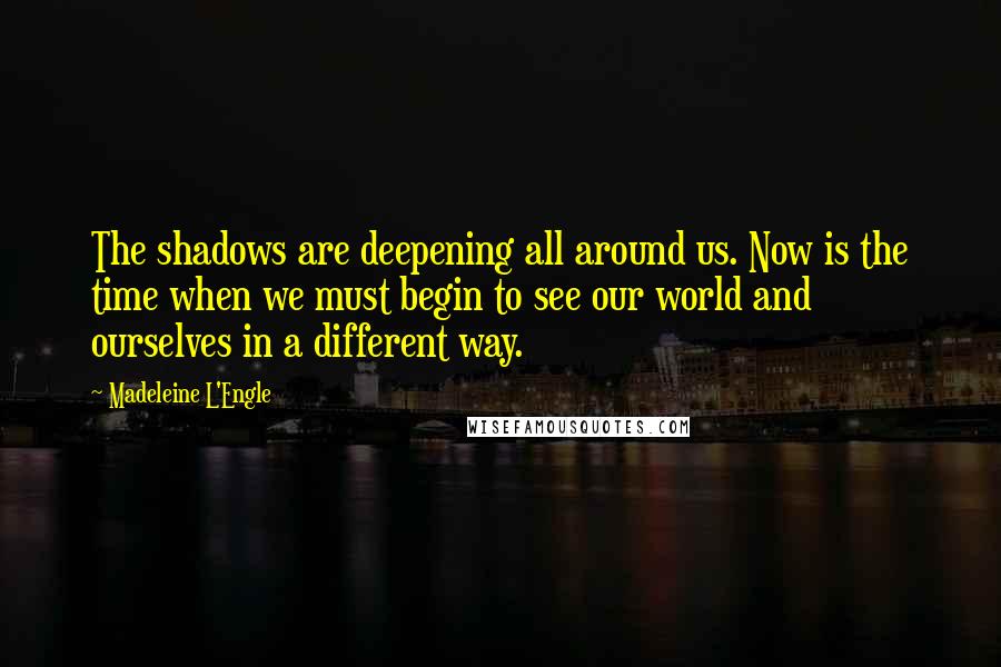 Madeleine L'Engle Quotes: The shadows are deepening all around us. Now is the time when we must begin to see our world and ourselves in a different way.