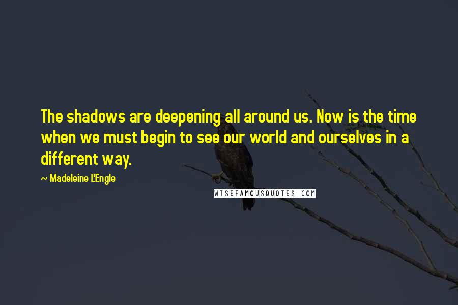 Madeleine L'Engle Quotes: The shadows are deepening all around us. Now is the time when we must begin to see our world and ourselves in a different way.