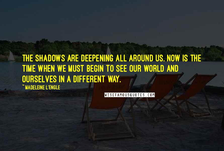 Madeleine L'Engle Quotes: The shadows are deepening all around us. Now is the time when we must begin to see our world and ourselves in a different way.