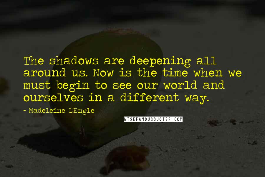Madeleine L'Engle Quotes: The shadows are deepening all around us. Now is the time when we must begin to see our world and ourselves in a different way.