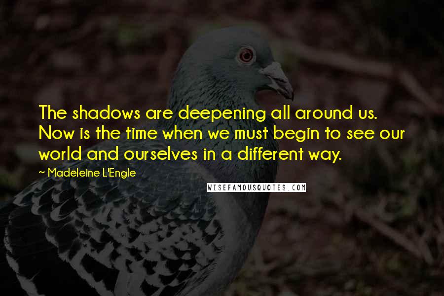 Madeleine L'Engle Quotes: The shadows are deepening all around us. Now is the time when we must begin to see our world and ourselves in a different way.