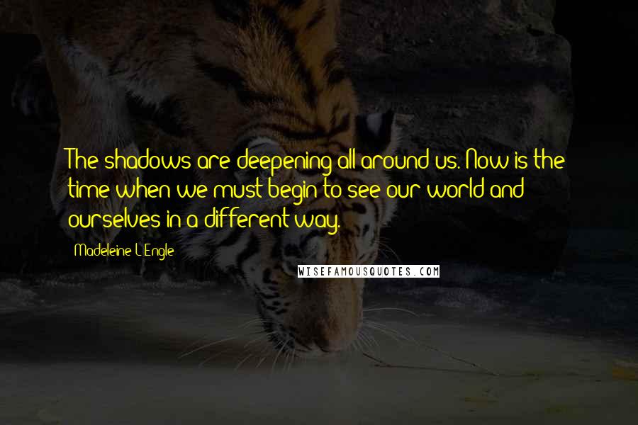 Madeleine L'Engle Quotes: The shadows are deepening all around us. Now is the time when we must begin to see our world and ourselves in a different way.