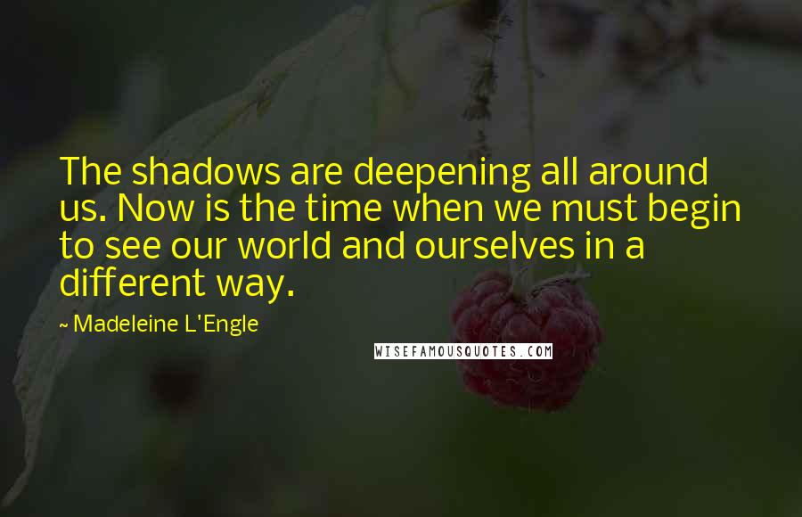 Madeleine L'Engle Quotes: The shadows are deepening all around us. Now is the time when we must begin to see our world and ourselves in a different way.