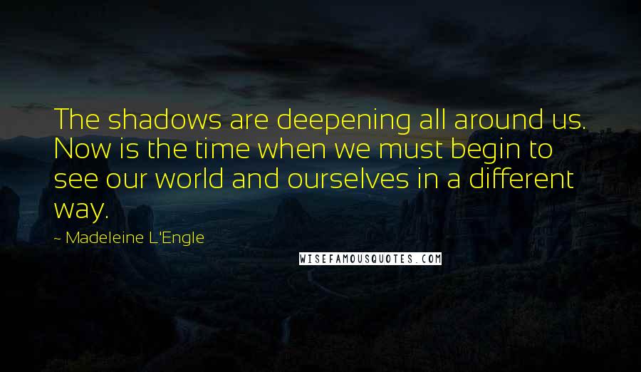 Madeleine L'Engle Quotes: The shadows are deepening all around us. Now is the time when we must begin to see our world and ourselves in a different way.