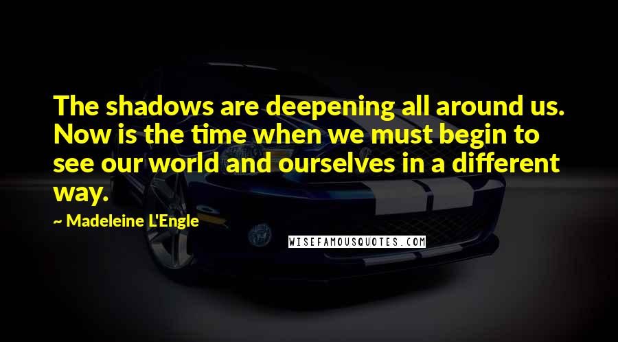 Madeleine L'Engle Quotes: The shadows are deepening all around us. Now is the time when we must begin to see our world and ourselves in a different way.