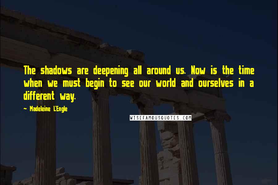 Madeleine L'Engle Quotes: The shadows are deepening all around us. Now is the time when we must begin to see our world and ourselves in a different way.