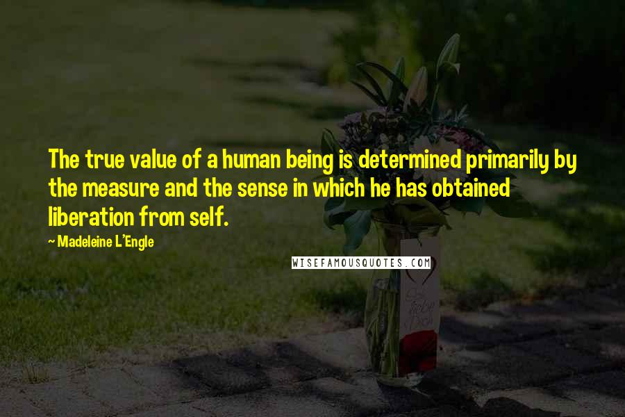 Madeleine L'Engle Quotes: The true value of a human being is determined primarily by the measure and the sense in which he has obtained liberation from self.