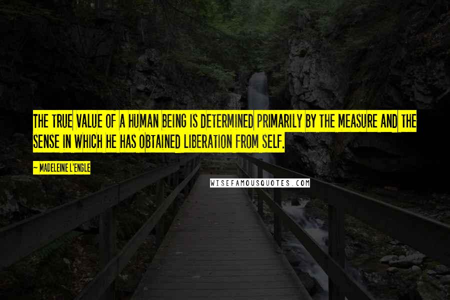 Madeleine L'Engle Quotes: The true value of a human being is determined primarily by the measure and the sense in which he has obtained liberation from self.