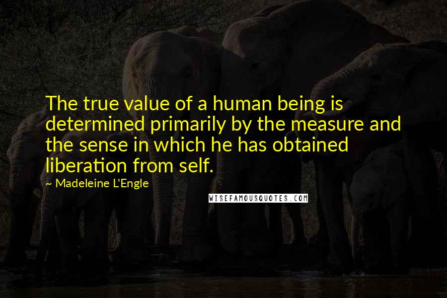 Madeleine L'Engle Quotes: The true value of a human being is determined primarily by the measure and the sense in which he has obtained liberation from self.
