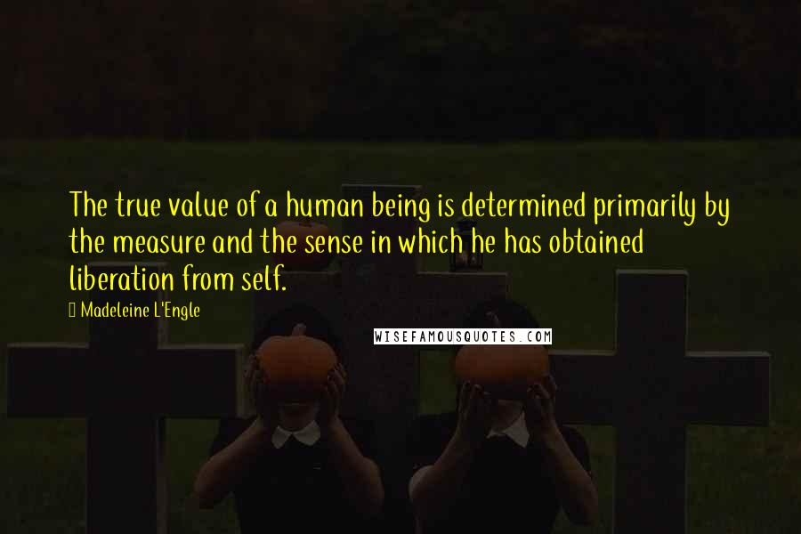 Madeleine L'Engle Quotes: The true value of a human being is determined primarily by the measure and the sense in which he has obtained liberation from self.