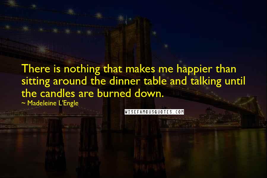 Madeleine L'Engle Quotes: There is nothing that makes me happier than sitting around the dinner table and talking until the candles are burned down.