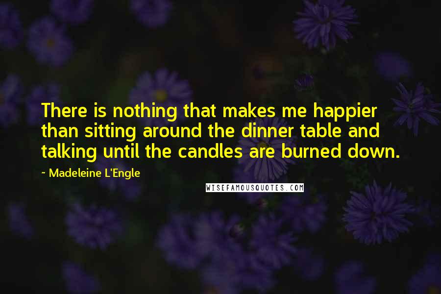 Madeleine L'Engle Quotes: There is nothing that makes me happier than sitting around the dinner table and talking until the candles are burned down.