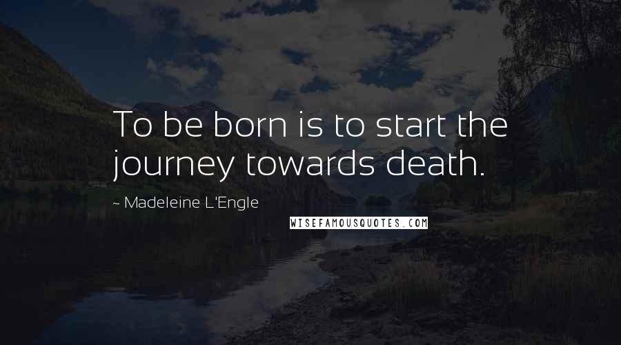 Madeleine L'Engle Quotes: To be born is to start the journey towards death.