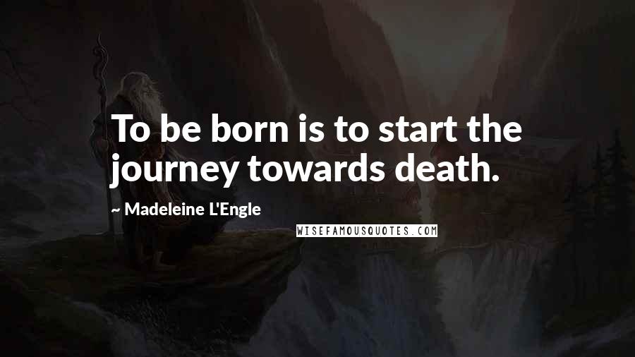 Madeleine L'Engle Quotes: To be born is to start the journey towards death.