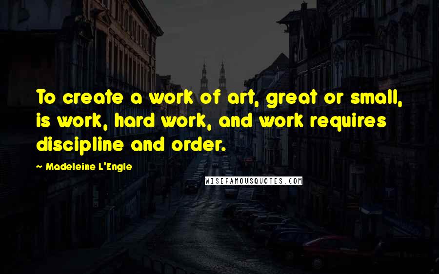 Madeleine L'Engle Quotes: To create a work of art, great or small, is work, hard work, and work requires discipline and order.