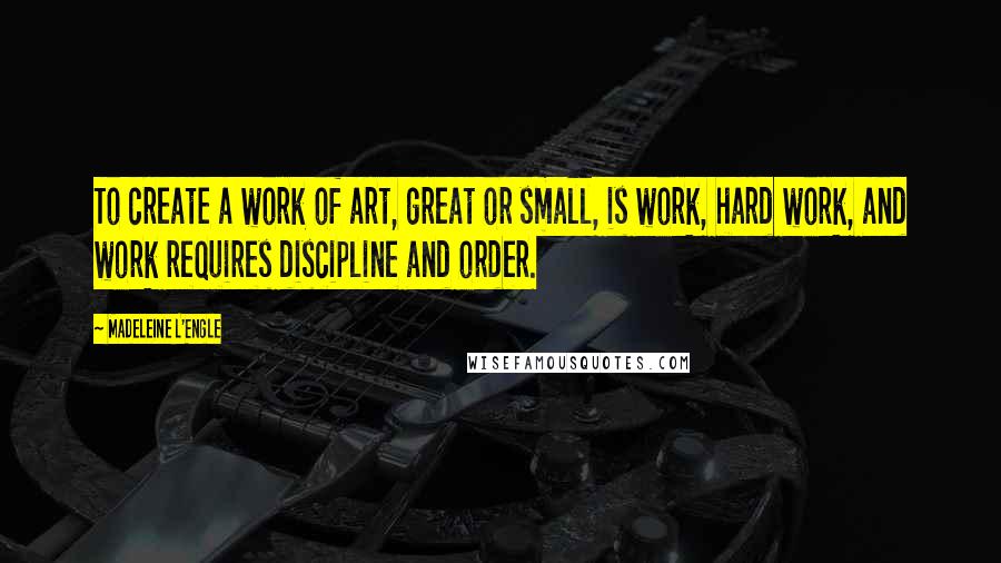 Madeleine L'Engle Quotes: To create a work of art, great or small, is work, hard work, and work requires discipline and order.