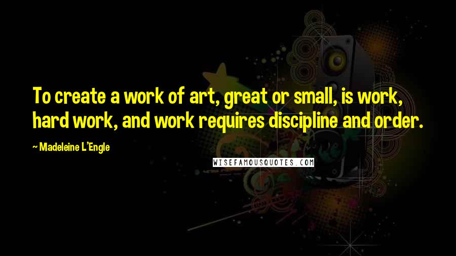 Madeleine L'Engle Quotes: To create a work of art, great or small, is work, hard work, and work requires discipline and order.