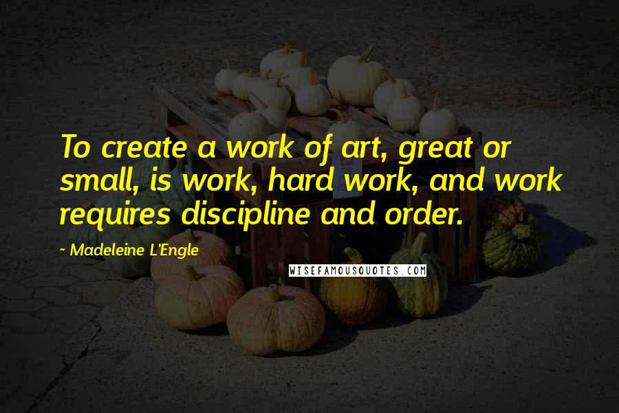 Madeleine L'Engle Quotes: To create a work of art, great or small, is work, hard work, and work requires discipline and order.