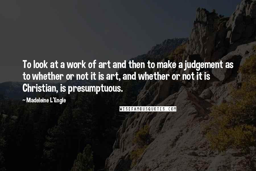 Madeleine L'Engle Quotes: To look at a work of art and then to make a judgement as to whether or not it is art, and whether or not it is Christian, is presumptuous.