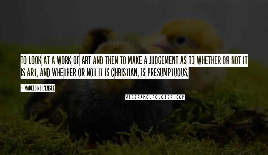 Madeleine L'Engle Quotes: To look at a work of art and then to make a judgement as to whether or not it is art, and whether or not it is Christian, is presumptuous.