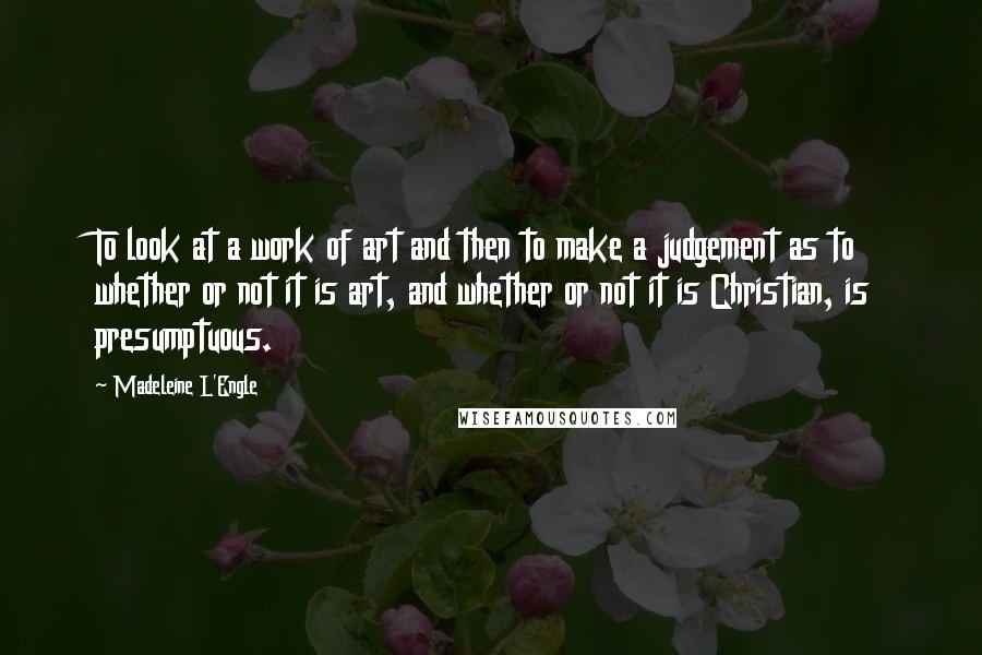 Madeleine L'Engle Quotes: To look at a work of art and then to make a judgement as to whether or not it is art, and whether or not it is Christian, is presumptuous.