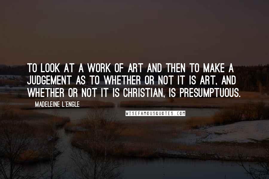 Madeleine L'Engle Quotes: To look at a work of art and then to make a judgement as to whether or not it is art, and whether or not it is Christian, is presumptuous.