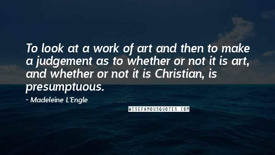 Madeleine L'Engle Quotes: To look at a work of art and then to make a judgement as to whether or not it is art, and whether or not it is Christian, is presumptuous.