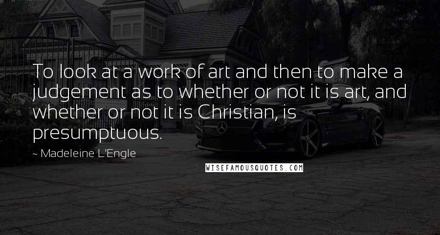 Madeleine L'Engle Quotes: To look at a work of art and then to make a judgement as to whether or not it is art, and whether or not it is Christian, is presumptuous.