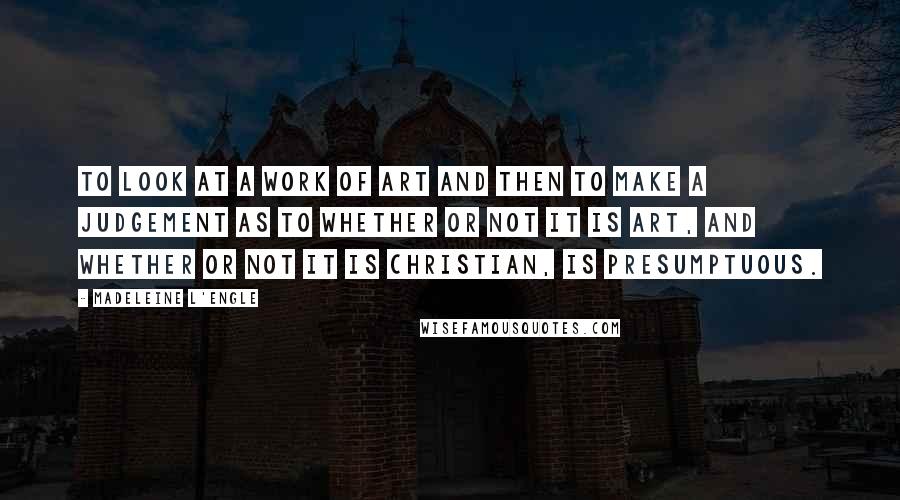 Madeleine L'Engle Quotes: To look at a work of art and then to make a judgement as to whether or not it is art, and whether or not it is Christian, is presumptuous.