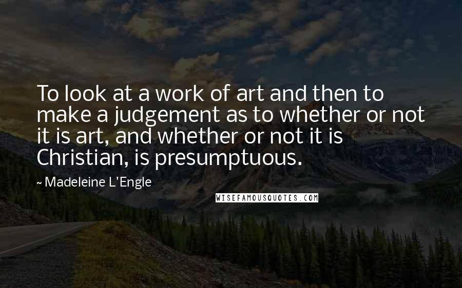 Madeleine L'Engle Quotes: To look at a work of art and then to make a judgement as to whether or not it is art, and whether or not it is Christian, is presumptuous.