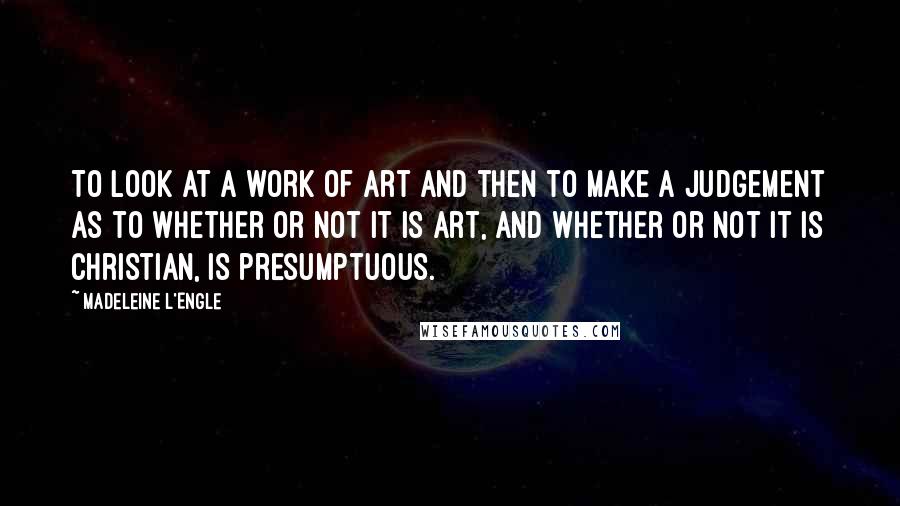 Madeleine L'Engle Quotes: To look at a work of art and then to make a judgement as to whether or not it is art, and whether or not it is Christian, is presumptuous.