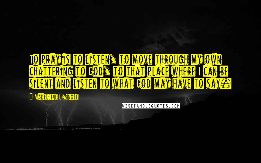 Madeleine L'Engle Quotes: To pray is to listen, to move through my own chattering to God, to that place where I can be silent and listen to what God may have to say.