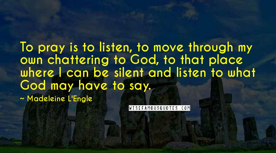 Madeleine L'Engle Quotes: To pray is to listen, to move through my own chattering to God, to that place where I can be silent and listen to what God may have to say.