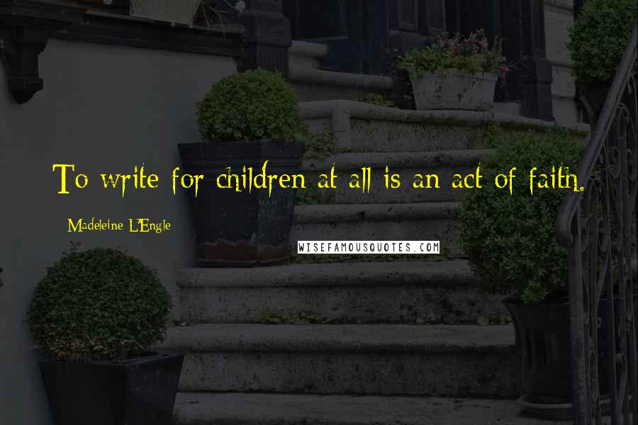 Madeleine L'Engle Quotes: To write for children at all is an act of faith.