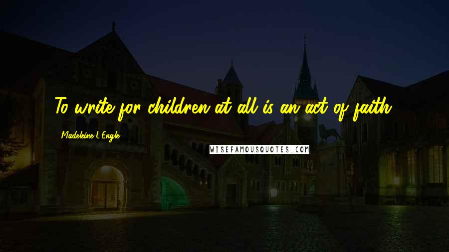 Madeleine L'Engle Quotes: To write for children at all is an act of faith.