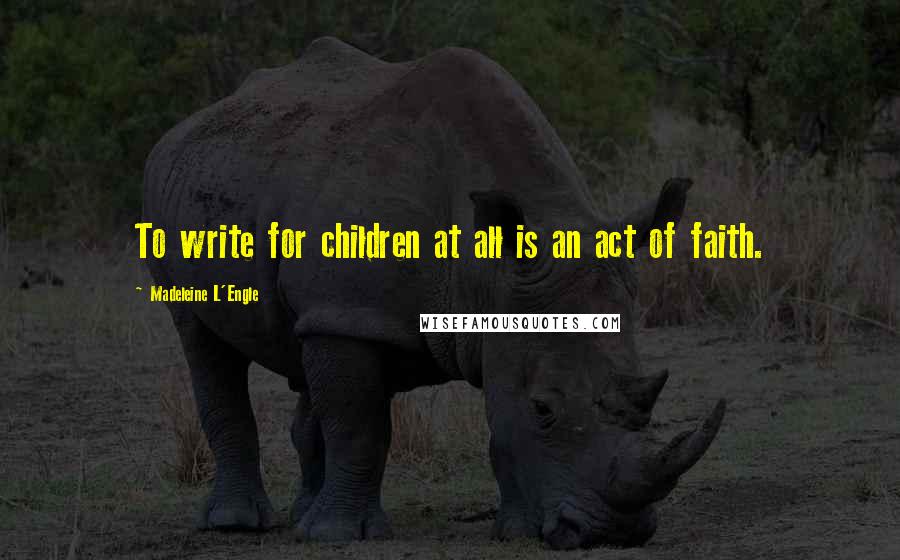 Madeleine L'Engle Quotes: To write for children at all is an act of faith.