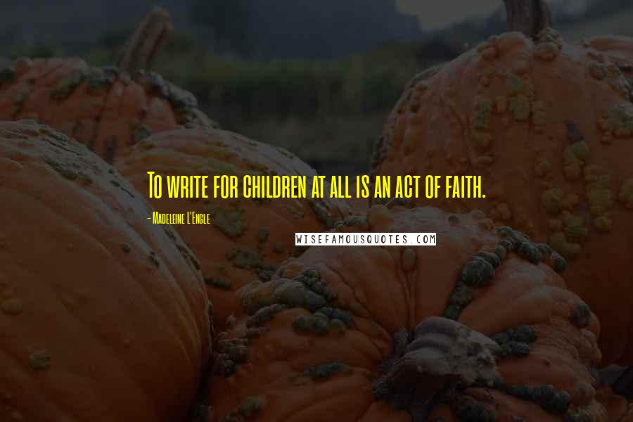 Madeleine L'Engle Quotes: To write for children at all is an act of faith.