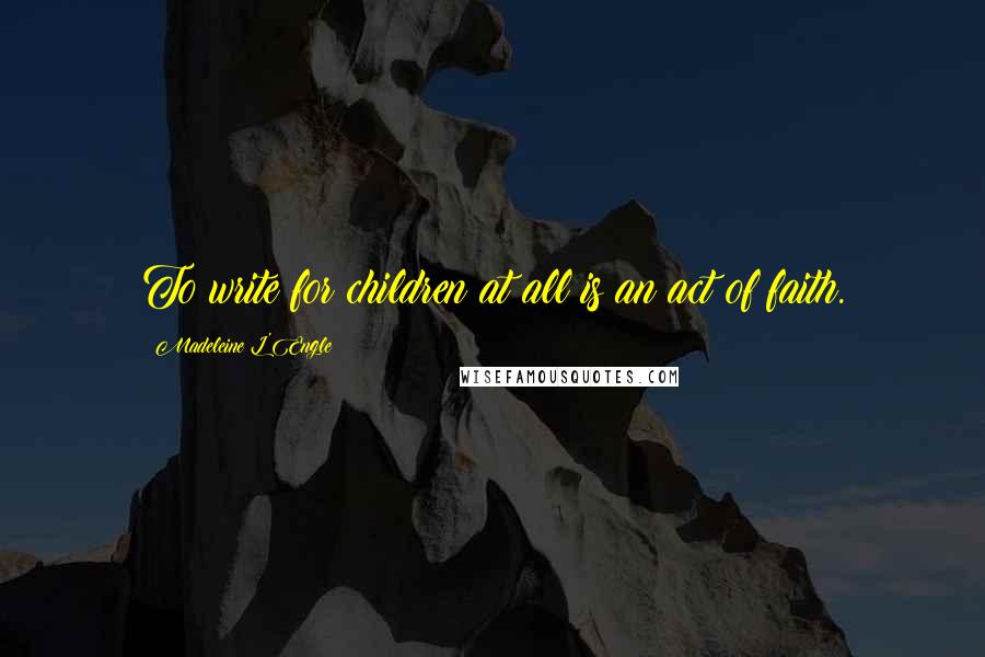 Madeleine L'Engle Quotes: To write for children at all is an act of faith.