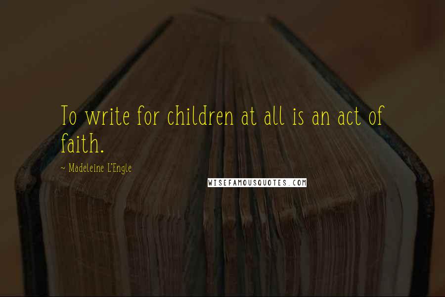 Madeleine L'Engle Quotes: To write for children at all is an act of faith.