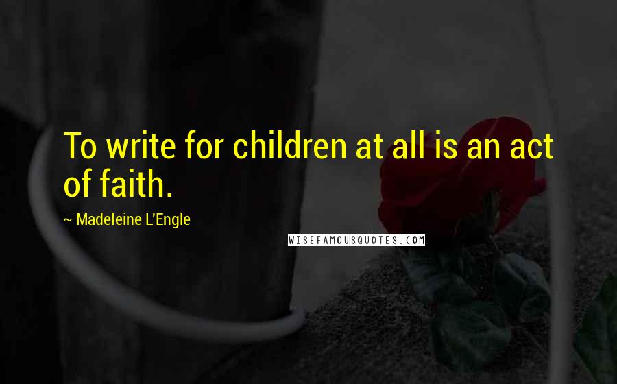 Madeleine L'Engle Quotes: To write for children at all is an act of faith.