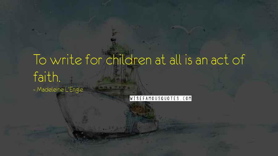 Madeleine L'Engle Quotes: To write for children at all is an act of faith.