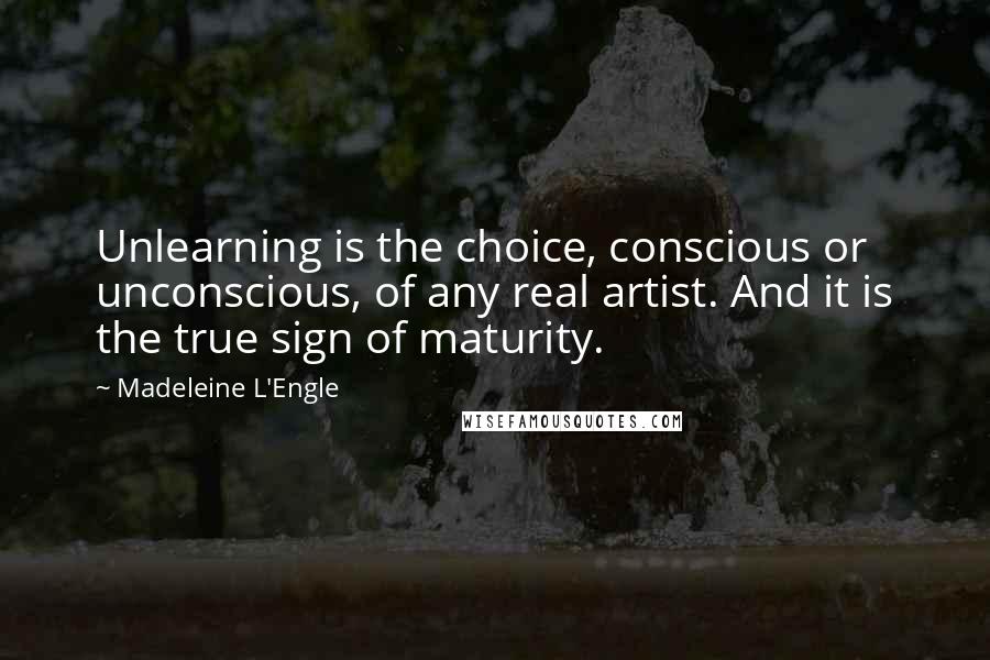 Madeleine L'Engle Quotes: Unlearning is the choice, conscious or unconscious, of any real artist. And it is the true sign of maturity.