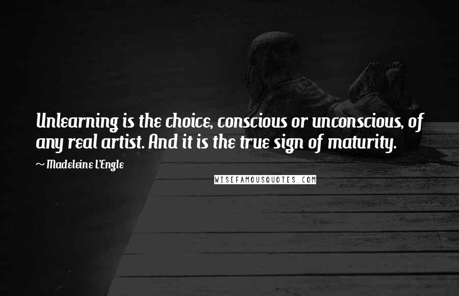 Madeleine L'Engle Quotes: Unlearning is the choice, conscious or unconscious, of any real artist. And it is the true sign of maturity.