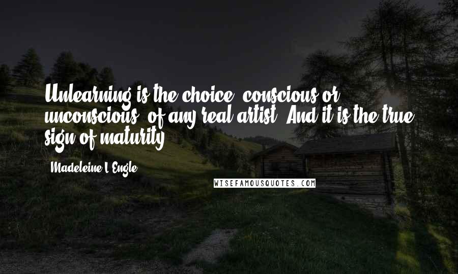 Madeleine L'Engle Quotes: Unlearning is the choice, conscious or unconscious, of any real artist. And it is the true sign of maturity.