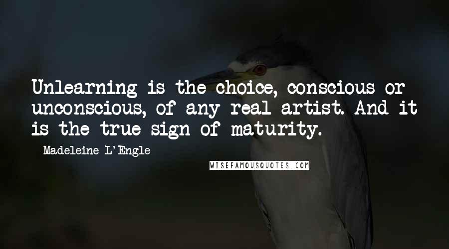 Madeleine L'Engle Quotes: Unlearning is the choice, conscious or unconscious, of any real artist. And it is the true sign of maturity.