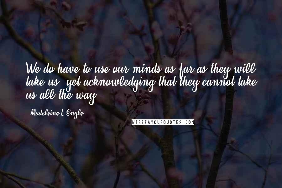 Madeleine L'Engle Quotes: We do have to use our minds as far as they will take us, yet acknowledging that they cannot take us all the way.