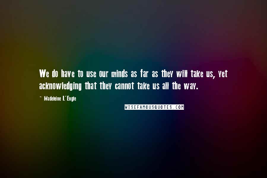 Madeleine L'Engle Quotes: We do have to use our minds as far as they will take us, yet acknowledging that they cannot take us all the way.