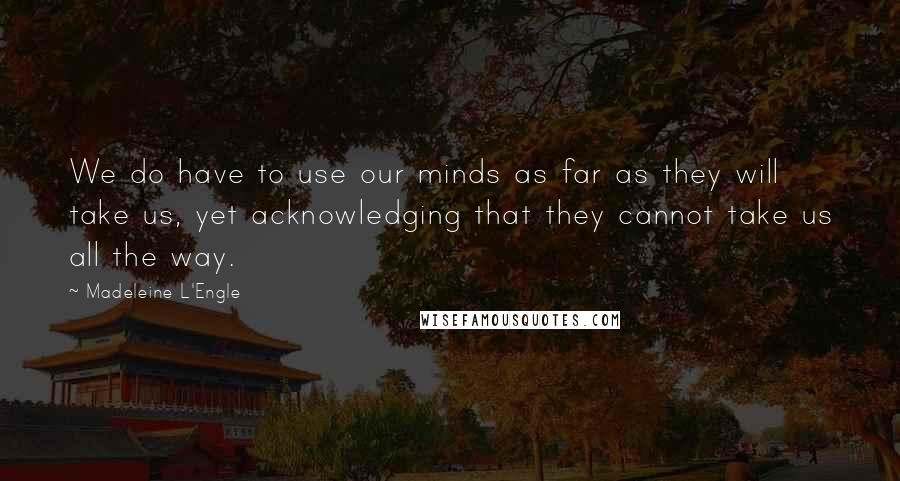 Madeleine L'Engle Quotes: We do have to use our minds as far as they will take us, yet acknowledging that they cannot take us all the way.